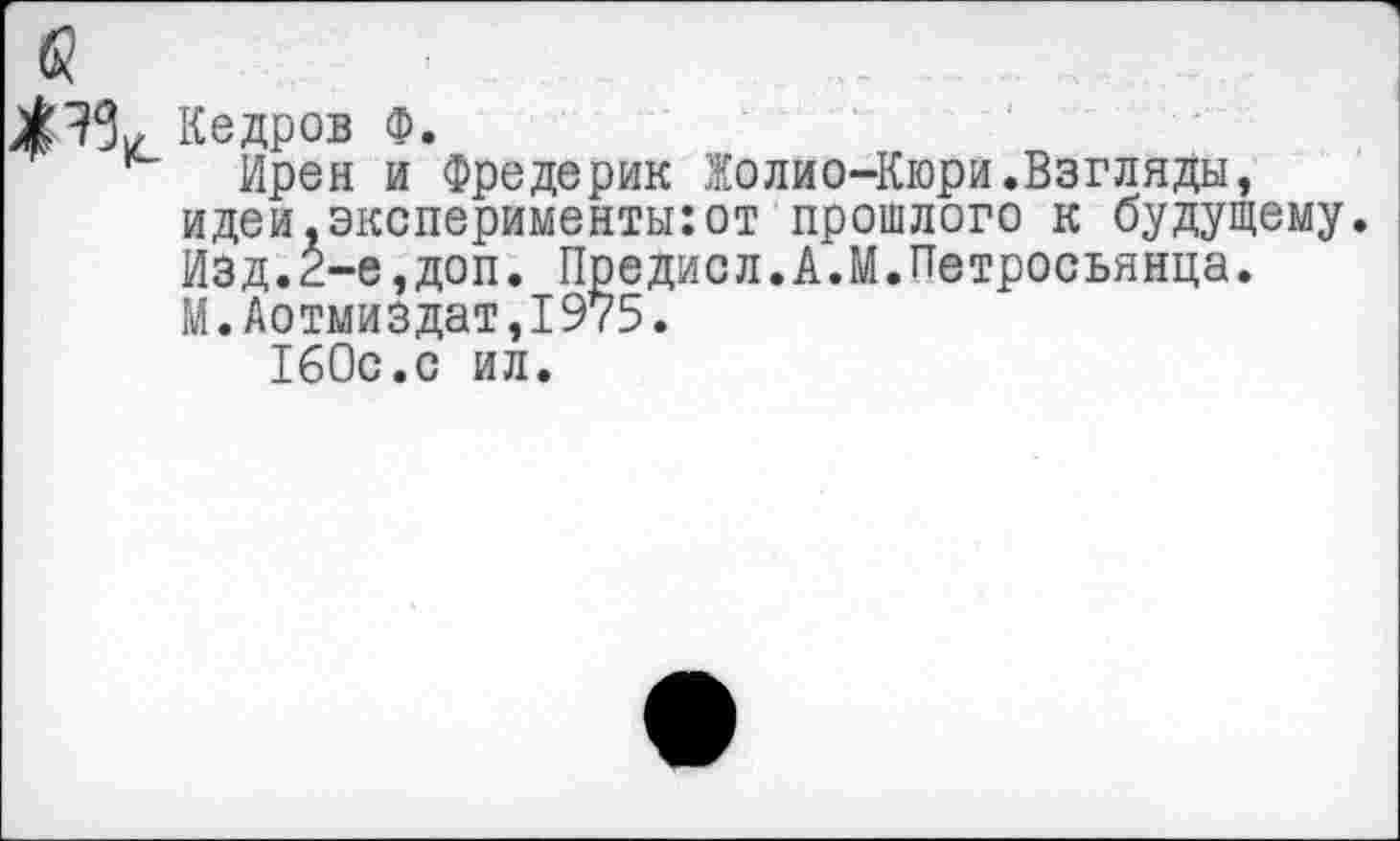 ﻿Кедров Ф.
Ирен и Фредерик Жолио-Кюри.Взгляды, идеи.эксперименты:от прошлого к будущему. Изд.2-е,доп. Предисл.А.М.Петросьянца. М.Аотмиздат,1975.
160с.с ил.